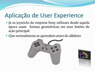 Aplicação de User Experience 
 Já os joysticks da empresa Sony utilizam desde aquela 
época usam formas geométricas em seus botões de 
ação principal. 
 Que normalmente se aprendem antes do alfabeto 
 