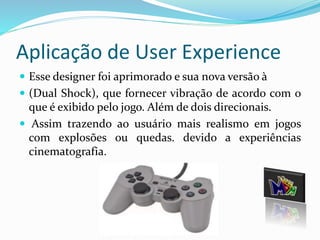 Aplicação de User Experience 
 Esse designer foi aprimorado e sua nova versão à 
 (Dual Shock), que fornecer vibração de acordo com o 
que é exibido pelo jogo. Além de dois direcionais. 
 Assim trazendo ao usuário mais realismo em jogos 
com explosões ou quedas. devido a experiências 
cinematografia. 
 