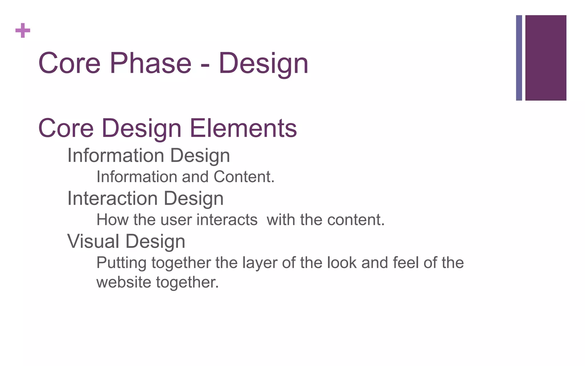 +
Core Phase - Design
Core Design Elements
1. Information Design
o Information and Content.
2. Interaction Design
o How the user interacts with the content.
3. Visual Design
o Putting together the layer of the look and feel of the
website together.
 