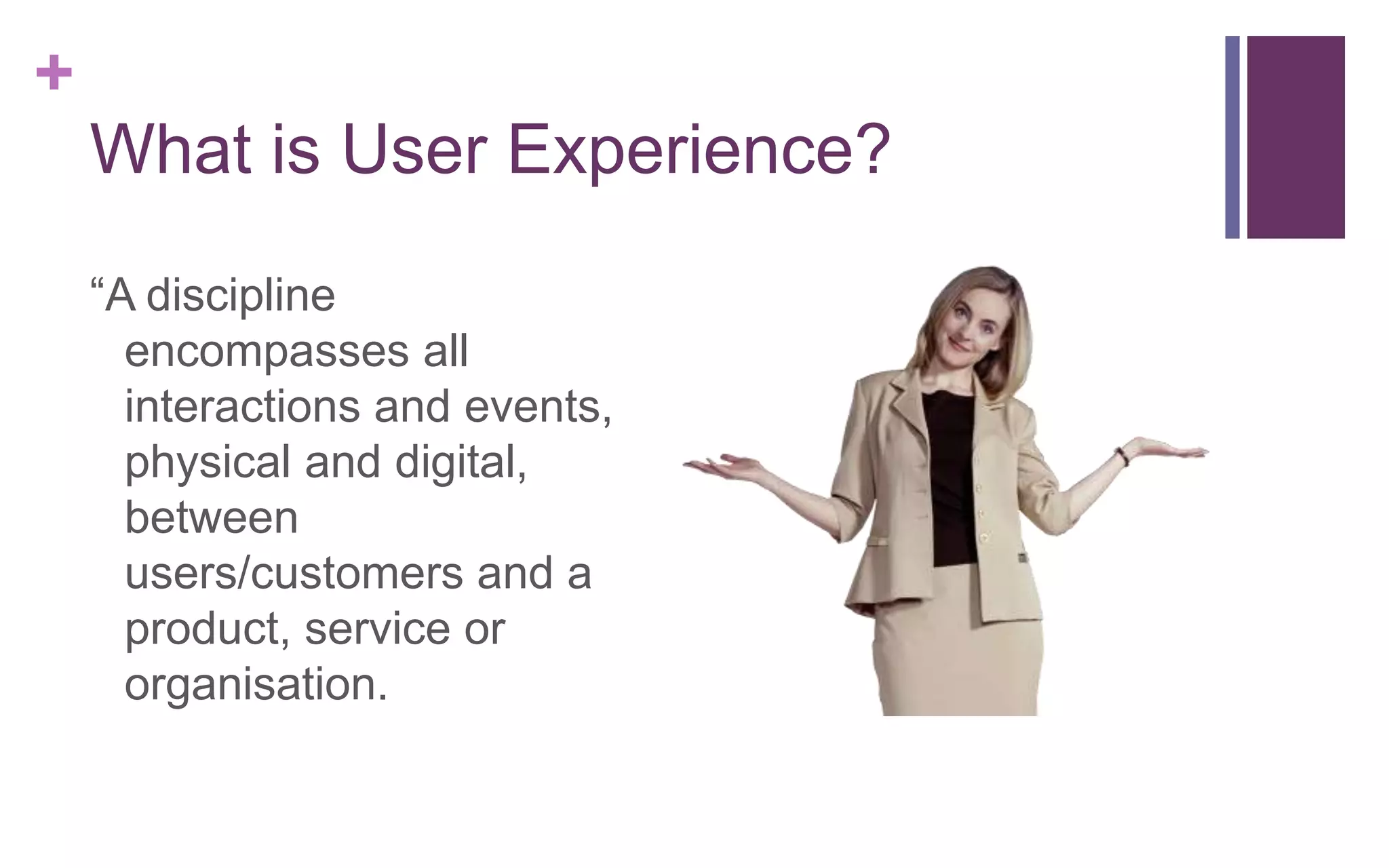 +
What is User Experience?
“A discipline
encompasses all
interactions and events,
physical and digital,
between
users/customers and a
product, service or
organisation.
 