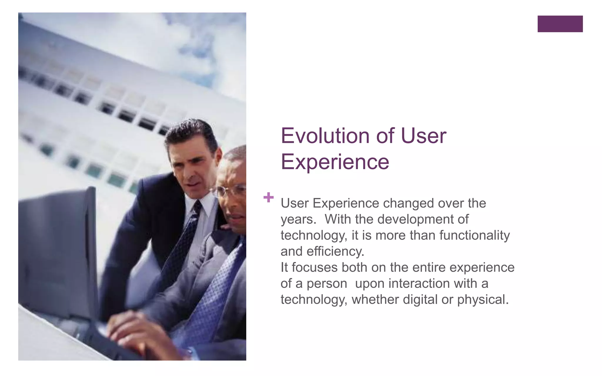 +
Evolution of User
Experience
User Experience changed over the
years. With the development of
technology, it is more than functionality
and efficiency.
It focuses both on the entire experience
of a person upon interaction with a
technology, whether digital or physical.
 