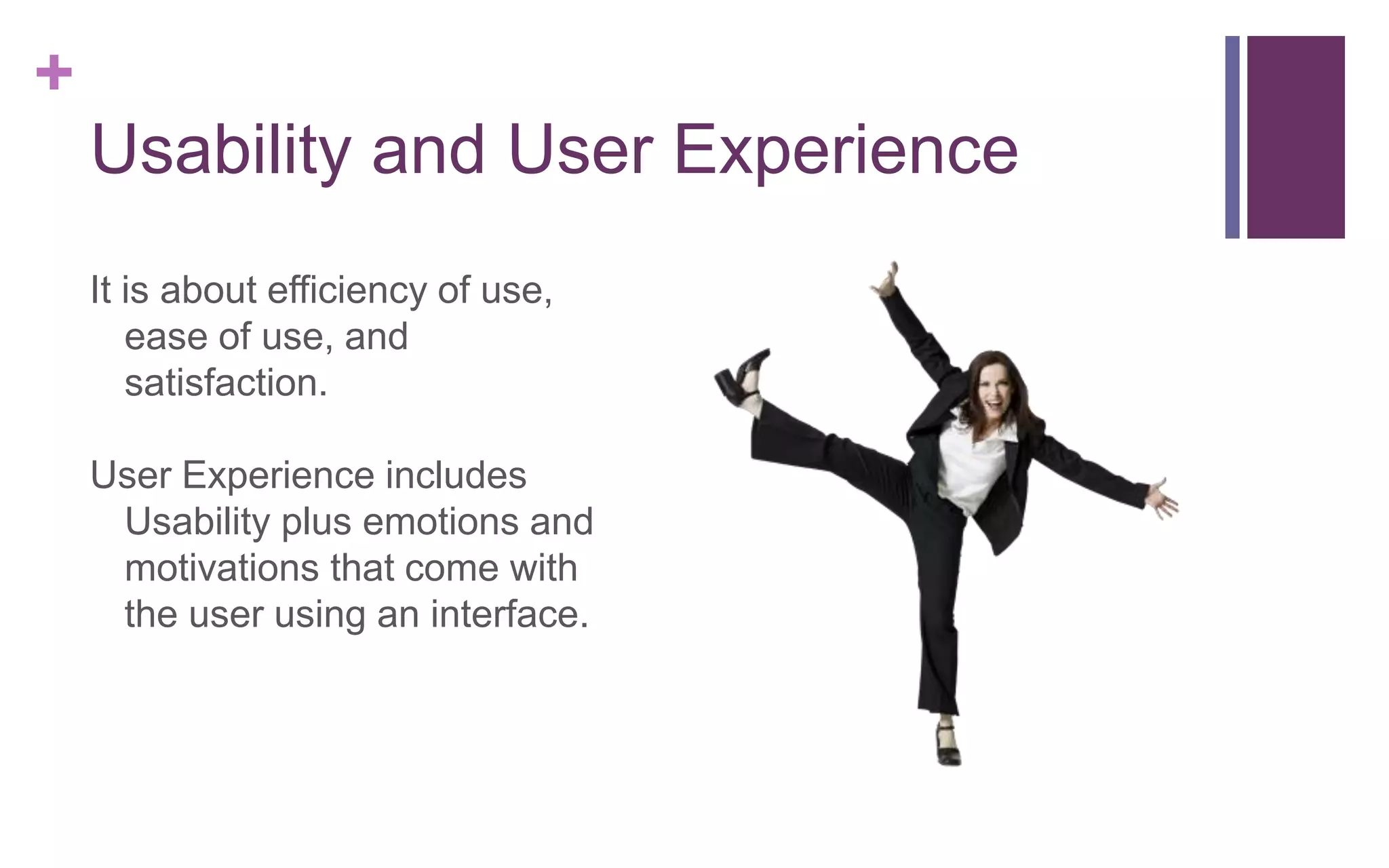 +
Usability and User Experience
It is about efficiency of use,
ease of use, and
satisfaction.
User Experience includes
Usability plus emotions and
motivations that come with
the user using an interface.
 