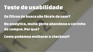 Testedeusabilidade
Osfiltrosdebuscasãofáceisdeusar?
Noanalytics,muita genteabandonaocarrinho
decompra.Porque?
Comopodemosmelhorarocheckout?
 
