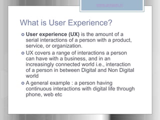 What is User Experience?
 User experience (UX) is the amount of a
serial interactions of a person with a product,
service, or organization.
 UX covers a range of interactions a person
can have with a business, and in an
increasingly connected world i.e., interaction
of a person in between Digital and Non Digital
world
 A general example : a person having
continuous interactions with digital life through
phone, web etc
www.graspin.in
 
