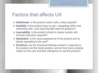 Factors that affects UX
 Usefulness: is the product useful, with a clear purpose?
 Usability: is the product easy to use—navigating within and
interacting with—and requiring little need for guidance?
 Learnability: is the product simple to master quickly with
minimal instruction required?
 Aesthetics: is the visual appearance of the product and its
design appealing to the user?
 Emotions: are the emotional feelings evoked in response to
the product and the brand positive, and do they have a lasting
impact on the user and their willingness to use the product?
www.graspin.in
 