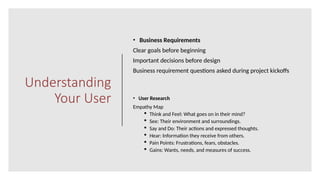 Understanding
Your User
• Business Requirements
Clear goals before beginning
Important decisions before design
Business requirement questions asked during project kickoffs
• User Research
Empathy Map
 Think and Feel: What goes on in their mind?
 See: Their environment and surroundings.
 Say and Do: Their actions and expressed thoughts.
 Hear: Information they receive from others.
 Pain Points: Frustrations, fears, obstacles.
 Gains: Wants, needs, and measures of success.
 