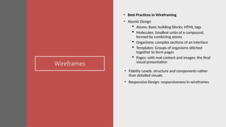 Wireframes
• Best Practices in Wireframing
• Atomic Design
 Atoms: Basic building blocks; HTML tags
 Molecules: Smallest units of a compound,
formed by combining atoms
 Organisms: complex sections of an interface
 Templates: Groups of organisms stitched
together to form pages
 Pages: with real content and images; the final
visual presentation
• Fidelity Levels: structure and components rather
than detailed visuals.
• Responsive Design: responsiveness in wireframes
 