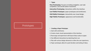 Prototypes
• Types
Flow Prototyping: Focuses on testing navigation, user task
completion, and overall system movement.
Interaction Prototyping: interactions within the interface
Low Fidelity Prototypes: paper prototypes and wireframes.
Mid Fidelity Prototypes: interactivity over visual design.
High Fidelity Prototypes: appearance and functionality
• Creating a Paper Prototype:
1. Start with wireframes.
2. Create a basic visual representation of the interface.
3. Rearrange and experiment with layout ideas easily on paper.
4. Test different interactions by sketching them out.
5. Play with various design elements to refine the user experience.
6. Paper prototypes allow for quick iteration and testing of ideas.
 