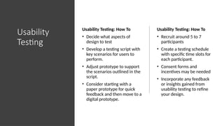 Usability
Testing
Usability Testing: How To
• Decide what aspects of
design to test
• Develop a testing script with
key scenarios for users to
perform.
• Adjust prototype to support
the scenarios outlined in the
script.
• Consider starting with a
paper prototype for quick
feedback and then move to a
digital prototype.
Usability Testing: How To
• Recruit around 5 to 7
participants
• Create a testing schedule
with specific time slots for
each participant.
• Consent forms and
incentives may be needed
• Incorporate any feedback
or insights gained from
usability testing to refine
your design.
 