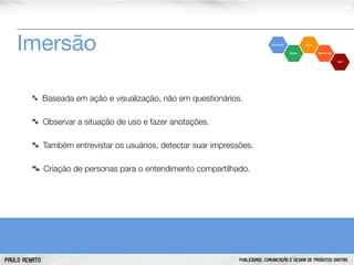 Imersão
Baseada em ação e visualização, não em questionários.
Observar a situação de uso e fazer anotações.
Também entrevistar os usuários, detectar suar impressões.
Criação de personas para o entendimento compartilhado.

PAULO RENATO

PUBLICIDADE, COMUNICAÇÃO E DESIGN DE PRODUTOS DIGITAIS

 