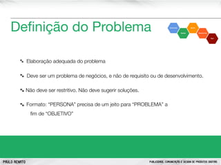 Deﬁnição do Problema
Elaboração adequada do problema
Deve ser um problema de negócios, e não de requisito ou de desenvolvimento.
Não deve ser restritivo. Não deve sugerir soluções.
Formato: “PERSONA” precisa de um jeito para “PROBLEMA” a
ﬁm de “OBJETIVO”

PAULO RENATO

PUBLICIDADE, COMUNICAÇÃO E DESIGN DE PRODUTOS DIGITAIS

 