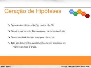 Geração de Hipóteses
Geração de múltiplas soluções - entre 10 e 50.
Gerados rapidamente. Rabiscos para compreensão rápida.
Devem ser divididos com a equipe e discutidos.
Não são documentos. As discussões devem acontecer em
reuniões de todo o grupo.

PAULO RENATO

PUBLICIDADE, COMUNICAÇÃO E DESIGN DE PRODUTOS DIGITAIS

 
