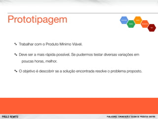 Prototipagem
Trabalhar com o Produto Mínimo Viável.
Deve ser a mais rápida possível. Se pudermos testar diversas variações em
poucas horas, melhor.
O objetivo é descobrir se a solução encontrada resolve o problema proposto.

PAULO RENATO

PUBLICIDADE, COMUNICAÇÃO E DESIGN DE PRODUTOS DIGITAIS

 