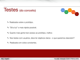 Testes (do conceito)
Realizados sobre o protótipo.
“Dê a luz” o mais rápido possível.
Quanto mais gente tiver acesso ao protótipo, melhor.
Nos testes com usuários, deve ter objetivos claros - o que queremos descobrir?
Realizados em ciclos constantes.

PAULO RENATO

PUBLICIDADE, COMUNICAÇÃO E DESIGN DE PRODUTOS DIGITAIS

 