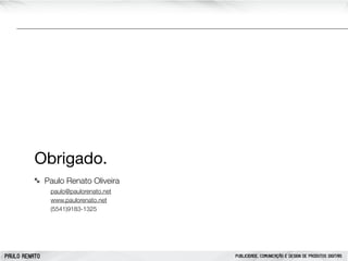 Obrigado.
Paulo Renato Oliveira
paulo@paulorenato.net
www.paulorenato.net
(5541)9183-1325

PAULO RENATO

PUBLICIDADE, COMUNICAÇÃO E DESIGN DE PRODUTOS DIGITAIS

 
