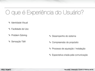 O que é Experiência do Usuário?
Identidade Visual
Facilidade de Uso
Problem Solving

Desempenho do sistema

Sensação Tátil

Compreensão do propósito
Processo de aquisição / instalação
Expectativa criada pela comunicação

PAULO RENATO

PUBLICIDADE, COMUNICAÇÃO E DESIGN DE PRODUTOS DIGITAIS

 