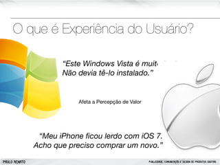 O que é Experiência do Usuário?
“Este Windows Vista é muito lerdo.
Não devia tê-lo instalado.”

Afeta a Percepção de Valor

“Meu iPhone ﬁcou lerdo com iOS 7.
Acho que preciso comprar um novo.”
PAULO RENATO

PUBLICIDADE, COMUNICAÇÃO E DESIGN DE PRODUTOS DIGITAIS

 