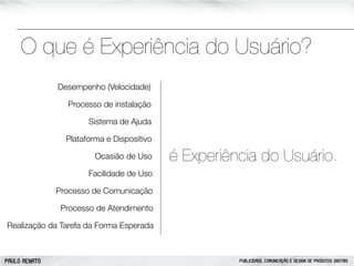 O que é Experiência do Usuário?
Desempenho (Velocidade)
Processo de instalação
Sistema de Ajuda
Plataforma e Dispositivo
Ocasião de Uso

é Experiência do Usuário.

Facilidade de Uso
Processo de Comunicação
Processo de Atendimento
Realização da Tarefa da Forma Esperada

PAULO RENATO

PUBLICIDADE, COMUNICAÇÃO E DESIGN DE PRODUTOS DIGITAIS

 