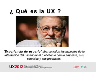 ¿ Qué es la UX ?




          Vice President of the Advanced Technology Group Apple



"Experiencia de usuario " abarca todos los aspectos de la
 interacción del usuario final o el cliente con la empresa, sus
                  servicios y sus productos.
 