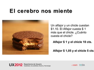 El cerebro nos miente

             Un alfajor y un chicle cuestan
             $1.10. El Alfajor cuesta $ 1
             más que el chicle. ¿Cuánto
             cuesta el chicle?

              Alfajor $ 1 y el chicle 10 cts.


              Alfajor $ 1,05 y el chicle 5 cts.
 