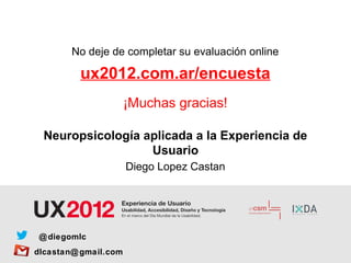 No deje de completar su evaluación online

         ux2012.com.ar/encuesta
                      ¡Muchas gracias!

  Neuropsicología aplicada a la Experiencia de
                   Usuario
                      Diego Lopez Castan




 @ diegomlc
dlcastan@ gmail.com
 