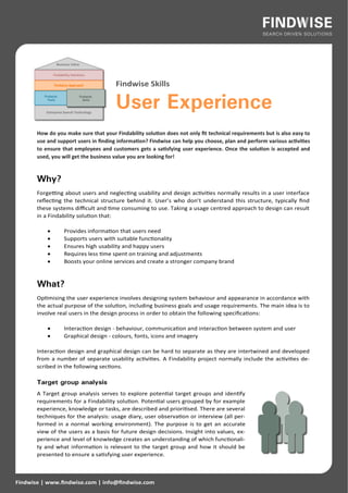 Findwise Skills

                                       User Experience
       How do you make sure that your Findability solution does not only fit technical requirements but is also easy to
       use and support users in finding information? Findwise can help you choose, plan and perform various activities
       to ensure that employees and customers gets a satisfying user experience. Once the solution is accepted and
       used, you will get the business value you are looking for!



       Why?
       Forgetting about users and neglecting usability and design activities normally results in a user interface
       reflecting the technical structure behind it. User’s who don’t understand this structure, typically find
       these systems difficult and time consuming to use. Taking a usage centred approach to design can result
       in a Findability solution that:

                 Provides information that users need
                 Supports users with suitable functionality
                 Ensures high usability and happy users
                 Requires less time spent on training and adjustments
                 Boosts your online services and create a stronger company brand



       What?
       Optimising the user experience involves designing system behaviour and appearance in accordance with
       the actual purpose of the solution, including business goals and usage requirements. The main idea is to
       involve real users in the design process in order to obtain the following specifications:

                 Interaction design - behaviour, communication and interaction between system and user
                 Graphical design - colours, fonts, icons and imagery

       Interaction design and graphical design can be hard to separate as they are intertwined and developed
       from a number of separate usability activities. A Findability project normally include the activities de-
       scribed in the following sections.

       Target group analysis
       A Target group analysis serves to explore potential target groups and identify
       requirements for a Findability solution. Potential users grouped by for example
       experience, knowledge or tasks, are described and prioritised. There are several
       techniques for the analysis: usage diary, user observation or interview (all per-
       formed in a normal working environment). The purpose is to get an accurate
       view of the users as a basis for future design decisions. Insight into values, ex-
       perience and level of knowledge creates an understanding of which functionali-
       ty and what information is relevant to the target group and how it should be
       presented to ensure a satisfying user experience.



Findwise | www.findwise.com | info@findwise.com
 