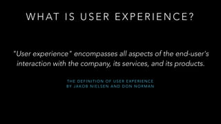 T H E D E F I N I T I O N O F U S E R E X P E R I E N C E
B Y J A K O B N I E L S E N A N D D O N N O R M A N
W H AT I S U S E R E X P E R I E N C E ?
"User experience" encompasses all aspects of the end-user's
interaction with the company, its services, and its products.
 