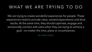 B Y Y O U R S T R U LY
!
!
We are trying to create wonderful experiences for people. These
experiences need to provide value, exceed expectations and drive
results. At the same time, they should captivate, engage and
emotionally connect with users when they are trying to achieve a
goal - no matter the time, place or circumstances.
W H AT W E A R E T RY I N G T O D O
 