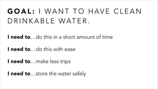 G O A L : I WA N T T O H AV E C L E A N D R I N K A B L E
WAT E R .
I need to…do this in a short amount of time
I need to…do this with ease
I need to…make less trips
I need to…store the water safely
G O A L : I WA N T T O H AV E C L E A N
D R I N K A B L E WAT E R .
 