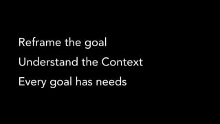 Reframe the goal
Understand the Context
Every goal has needs
 