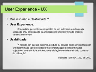 User Experience - UX
●
Mas isso não é Usabilidade ?
●
User Experience:
“A faculdade perceptiva e respostas de um individuo resultante da
utilização e/ou antecipação da utilização de um determinado produto,
sistema ou serviço”
●
Usabilidade:
“A medida em que um sistema, produto ou serviço pode ser utilizado por
um determinado tipo de utilizador na concretização de determinados
objectivos, com eficácia, eficiência e satisfação num determinado contexto
de utilização”
standard ISO 9241-210 de 2010
 