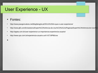 User Experience - UX
●
Fontes:
●
http://www.joaogoncalves.net/blog/lang/pt-pt/2011/01/04/o-que-e-user-experience/
●
http://www.gfk.com/br/solutions/Experi%C3%AAncia-do-Usu%C3%A1rio/Paginas/Experi%C3%AAncia-do-Usu%C3
●
http://appta.com.br/user-experience-ux-importancia-experiencia-usuario/
●
http://www.upx.com.br/experiencia-usuario-ux/#.VCTdPfldUvw
●
 