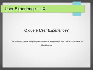 User Experience - UX
O que é User Experience?
“ The main thing is that everything become simple, easy enough for a child to understand” —
Albert Camus
 