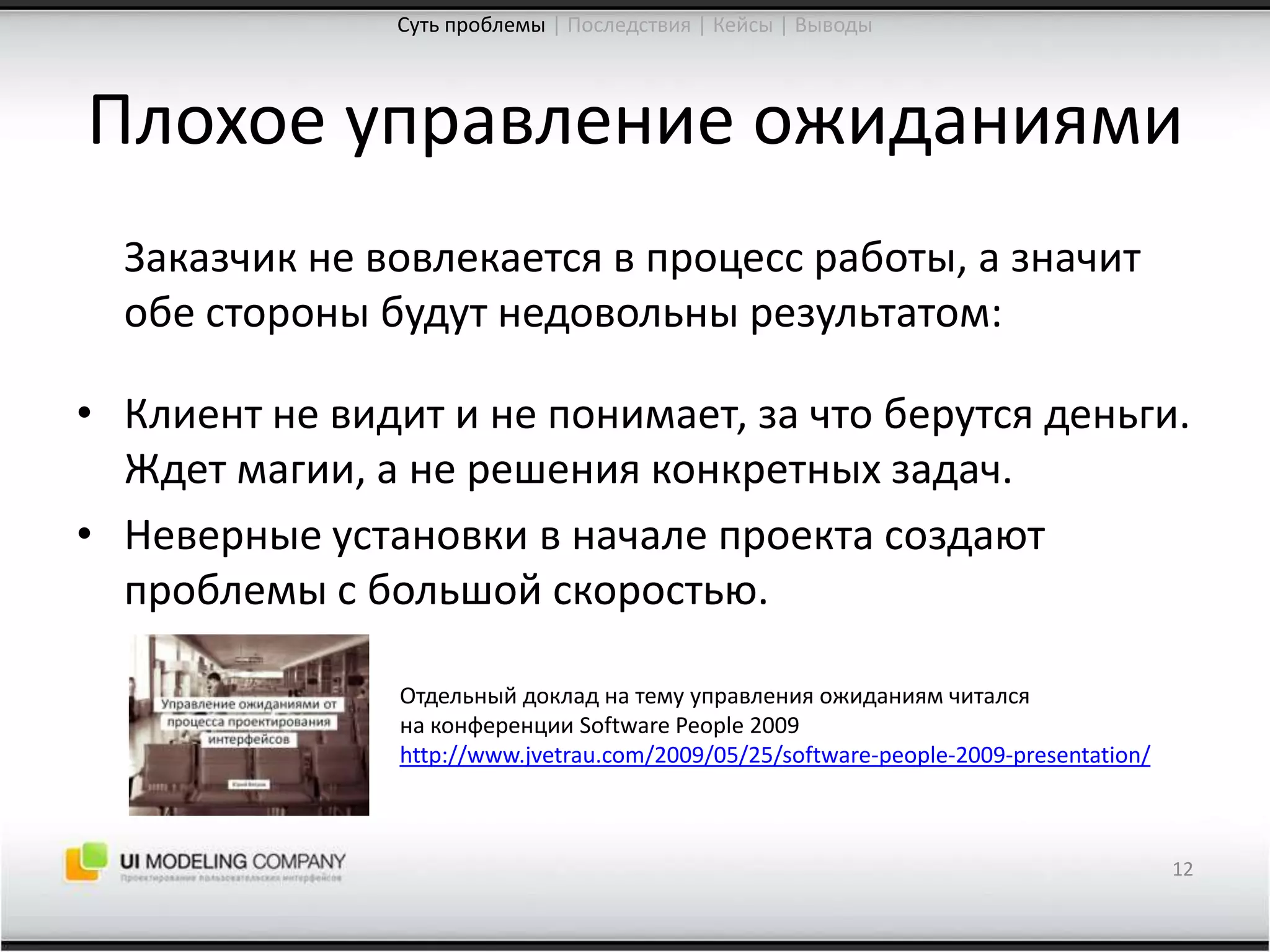 Плохое управление ожиданиями	Заказчик не вовлекается в процесс работы, а значит обе стороны будут недовольны результатом:	Клиент не видит и не понимает, за что берутся деньги. Ждет магии, а не решения конкретных задач.Неверные установки в начале проекта создают проблемы с большой скоростью.12Суть проблемы| Последствия | Кейсы | ВыводыОтдельный доклад на тему управления ожиданиям читалсяна конференции SoftwarePeople 2009http://www.jvetrau.com/2009/05/25/software-people-2009-presentation/