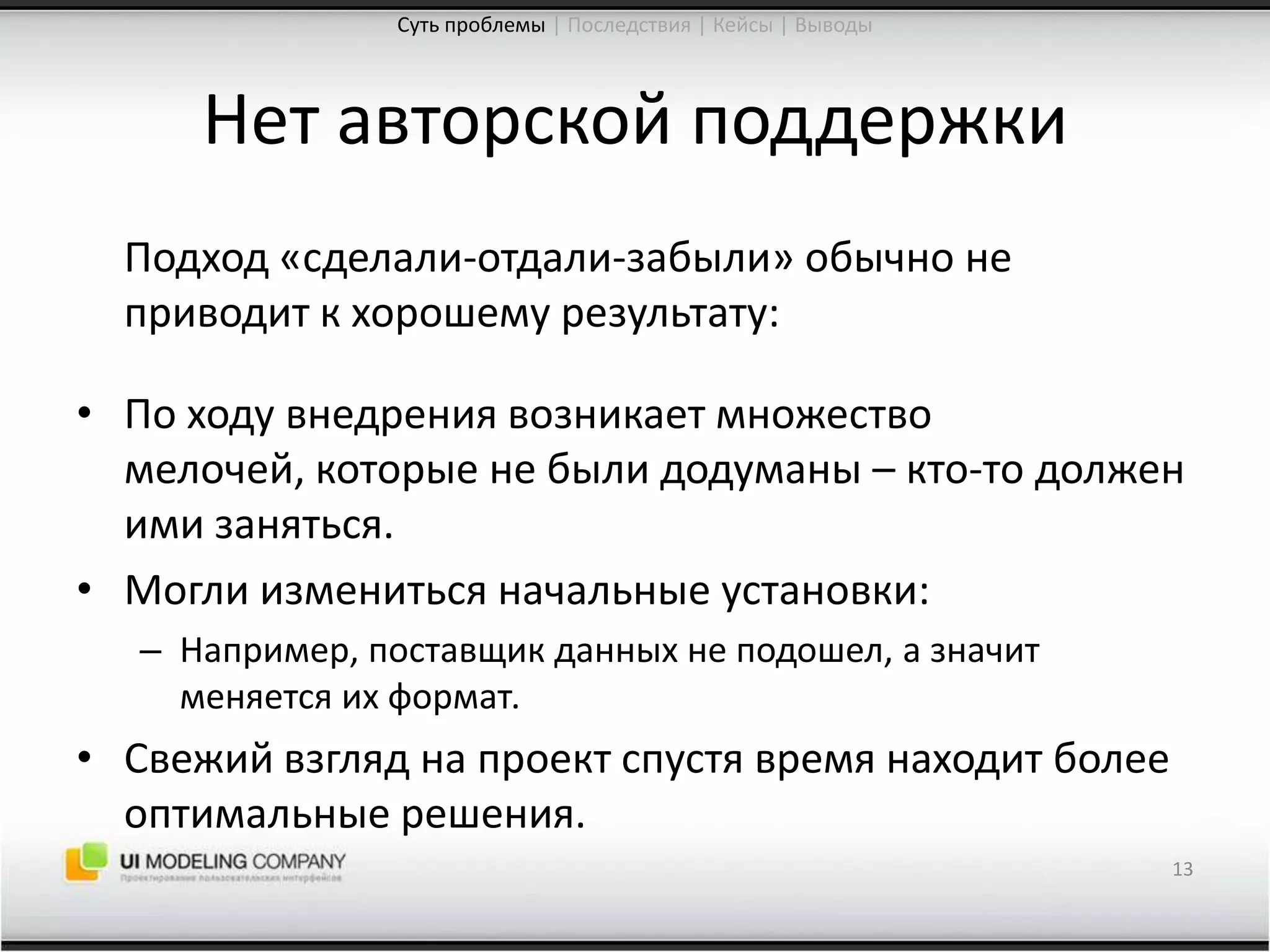 Нет авторской поддержки	Подход «сделали-отдали-забыли» обычно не приводит к хорошему результату:По ходу внедрения возникает множество мелочей, которые не были додуманы – кто-то должен ими заняться.Могли измениться начальные установки:Например, поставщик данных не подошел, а значит меняется их формат.Свежий взгляд на проект спустя время находит более оптимальные решения.13Суть проблемы| Последствия | Кейсы | Выводы