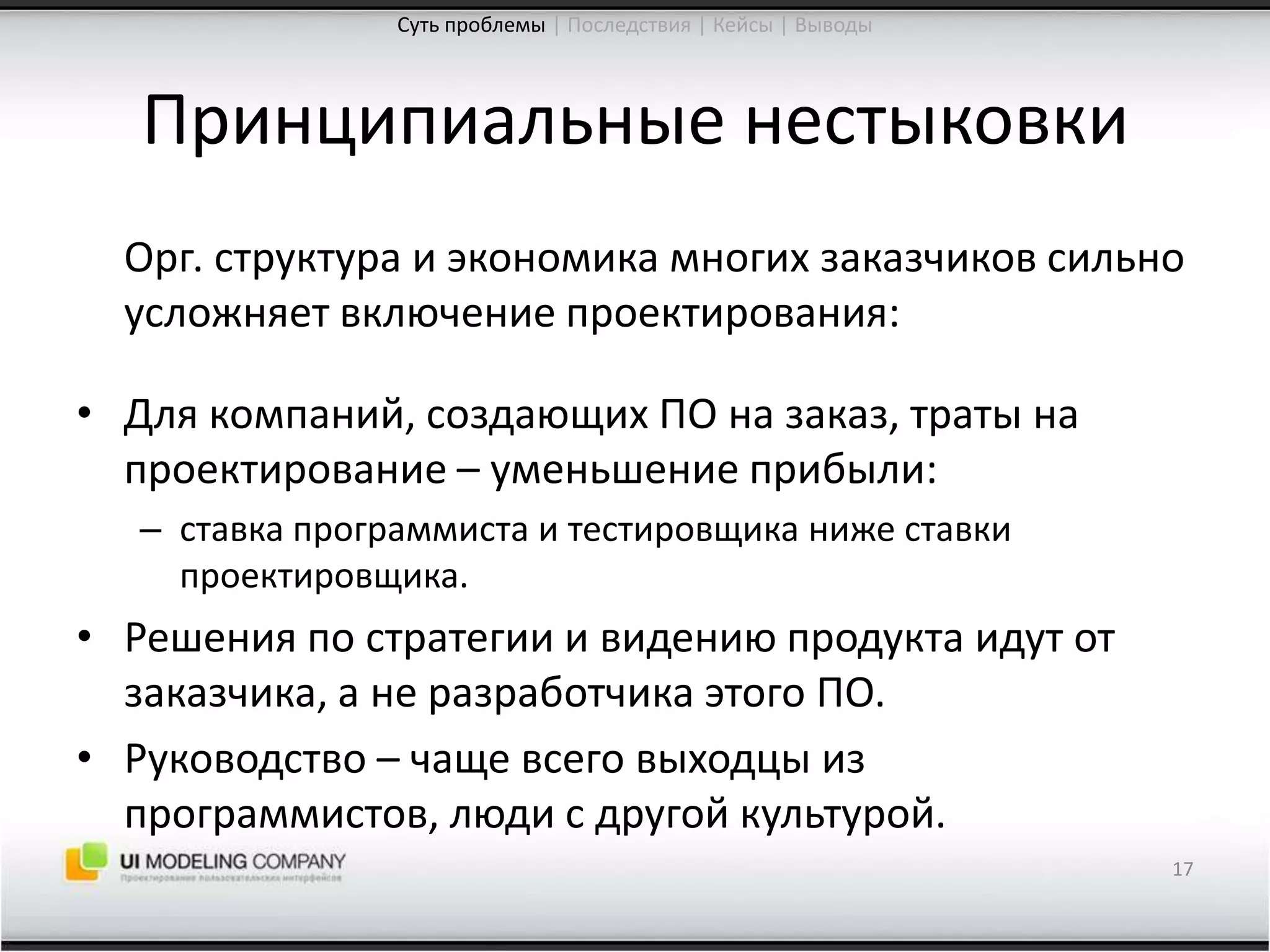 Принципиальные нестыковкиОрг. структура и экономика многих заказчиков сильно усложняет включение проектирования:Для компаний, создающих ПО на заказ, траты на проектирование – уменьшение прибыли:ставка программиста и тестировщика ниже ставки проектировщика.Решения по стратегии и видению продукта идут от заказчика, а не разработчика этого ПО.Руководство – чаще всего выходцы из программистов, люди с другой культурой.17Суть проблемы| Последствия | Кейсы | Выводы