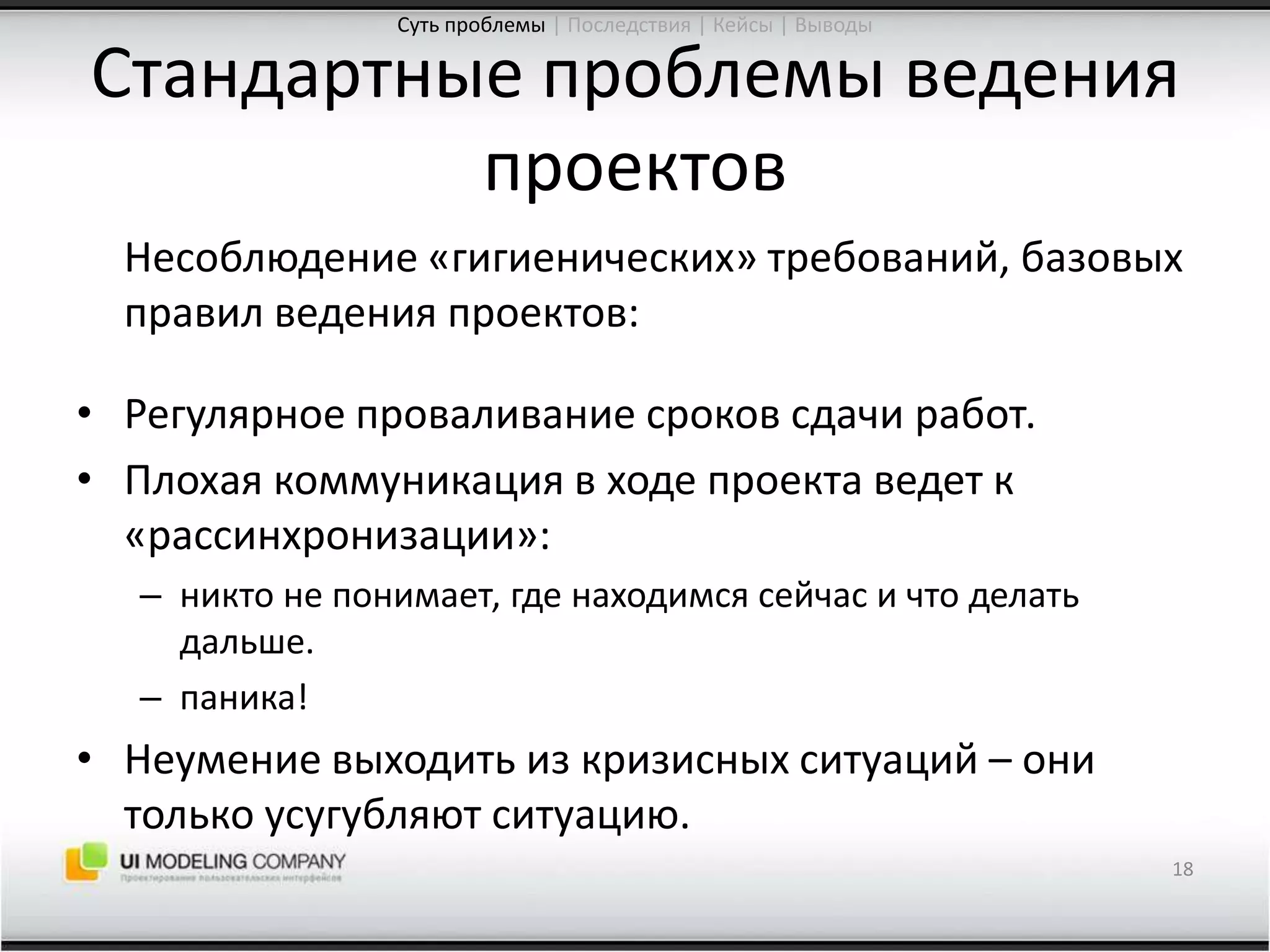 Стандартные проблемы ведения проектов	Несоблюдение «гигиенических» требований, базовых правил ведения проектов:Регулярное проваливание сроков сдачи работ.Плохая коммуникация в ходе проекта ведет к «рассинхронизации»:никто не понимает, где находимся сейчас и что делать дальше.паника!Неумение выходить из кризисных ситуаций – они  только усугубляют ситуацию.18Суть проблемы| Последствия | Кейсы | Выводы
