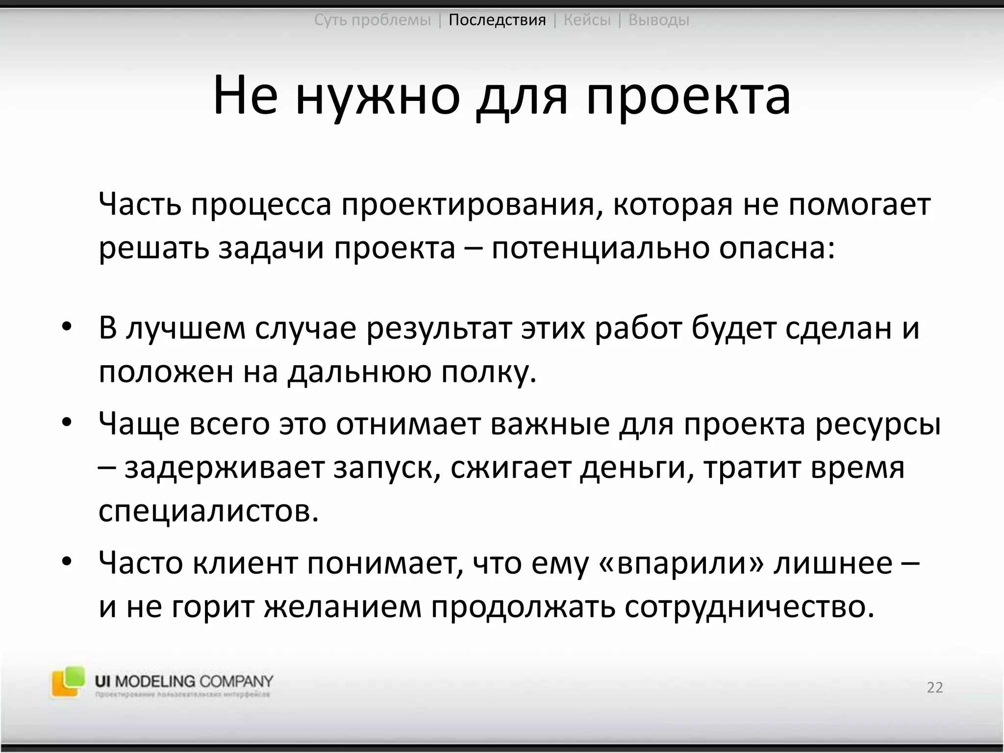 Не нужно для проекта	Часть процесса проектирования, которая не помогает решать задачи проекта – потенциально опасна:В лучшем случае результат этих работ будет сделан и положен на дальнюю полку.Чаще всего это отнимает важные для проекта ресурсы – задерживает запуск, сжигает деньги, тратит время специалистов.Часто клиент понимает, что ему «впарили» лишнее – и не горит желанием продолжать сотрудничество.22Суть проблемы | Последствия| Кейсы | Выводы