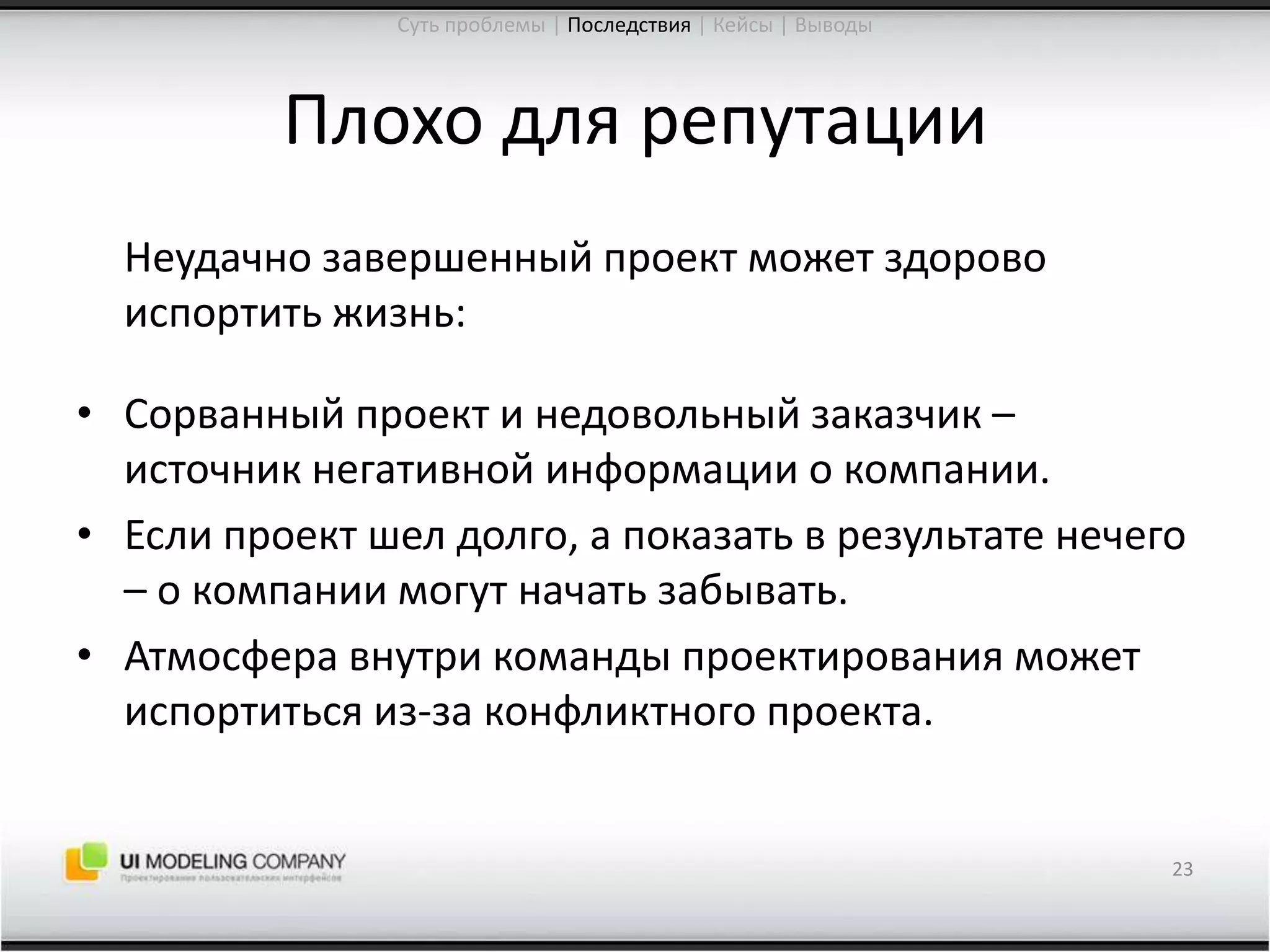 Плохо для репутации	Неудачно завершенный проект может здорово испортить жизнь:Сорванный проект и недовольный заказчик – источник негативной информации о компании.Если проект шел долго, а показать в результате нечего – о компании могут начать забывать.Атмосфера внутри команды проектирования может испортиться из-за конфликтного проекта.23Суть проблемы | Последствия| Кейсы | Выводы