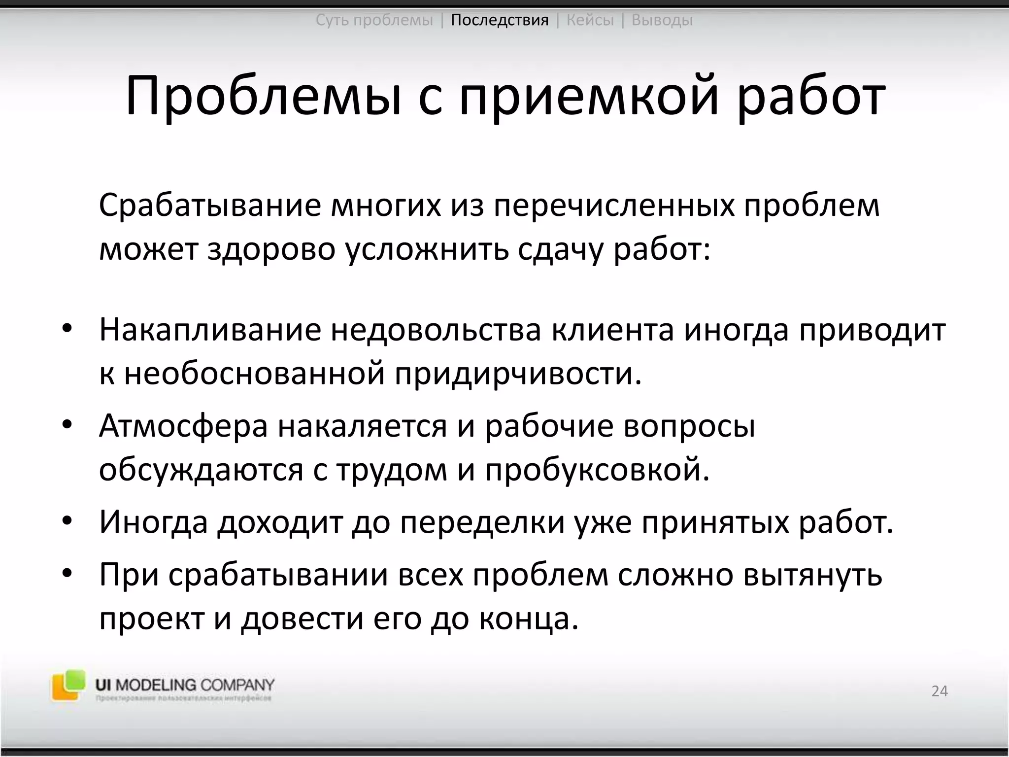 Проблемы с приемкой работ	Срабатывание многих из перечисленных проблем может здорово усложнить сдачу работ:Накапливание недовольства клиента иногда приводит к необоснованной придирчивости.Атмосфера накаляется и рабочие вопросы обсуждаются с трудом и пробуксовкой.Иногда доходит до переделки уже принятых работ.При срабатывании всех проблем сложно вытянуть проект и довести его до конца.24Суть проблемы | Последствия| Кейсы | Выводы