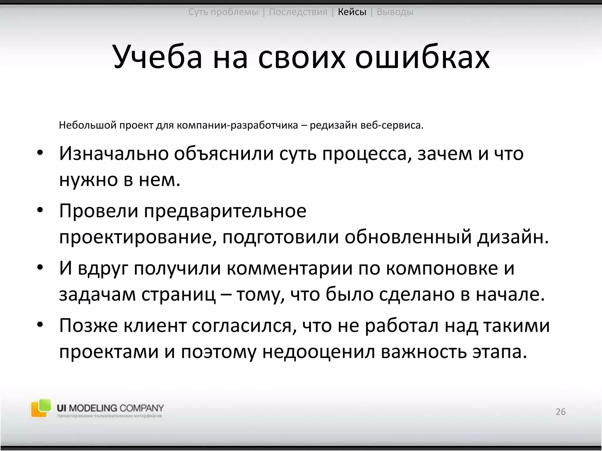 Учеба на своих ошибкахНебольшой проект для компании-разработчика – редизайнвеб-сервиса.Изначально объяснили суть процесса, зачем и что нужно в нем.Провели предварительное проектирование, подготовили обновленный дизайн.И вдруг получили комментарии по компоновке и задачам страниц – тому, что было сделано в начале.Позже клиент согласился, что не работал над такими проектами и поэтому недооценил важность этапа.26Суть проблемы | Последствия | Кейсы| Выводы