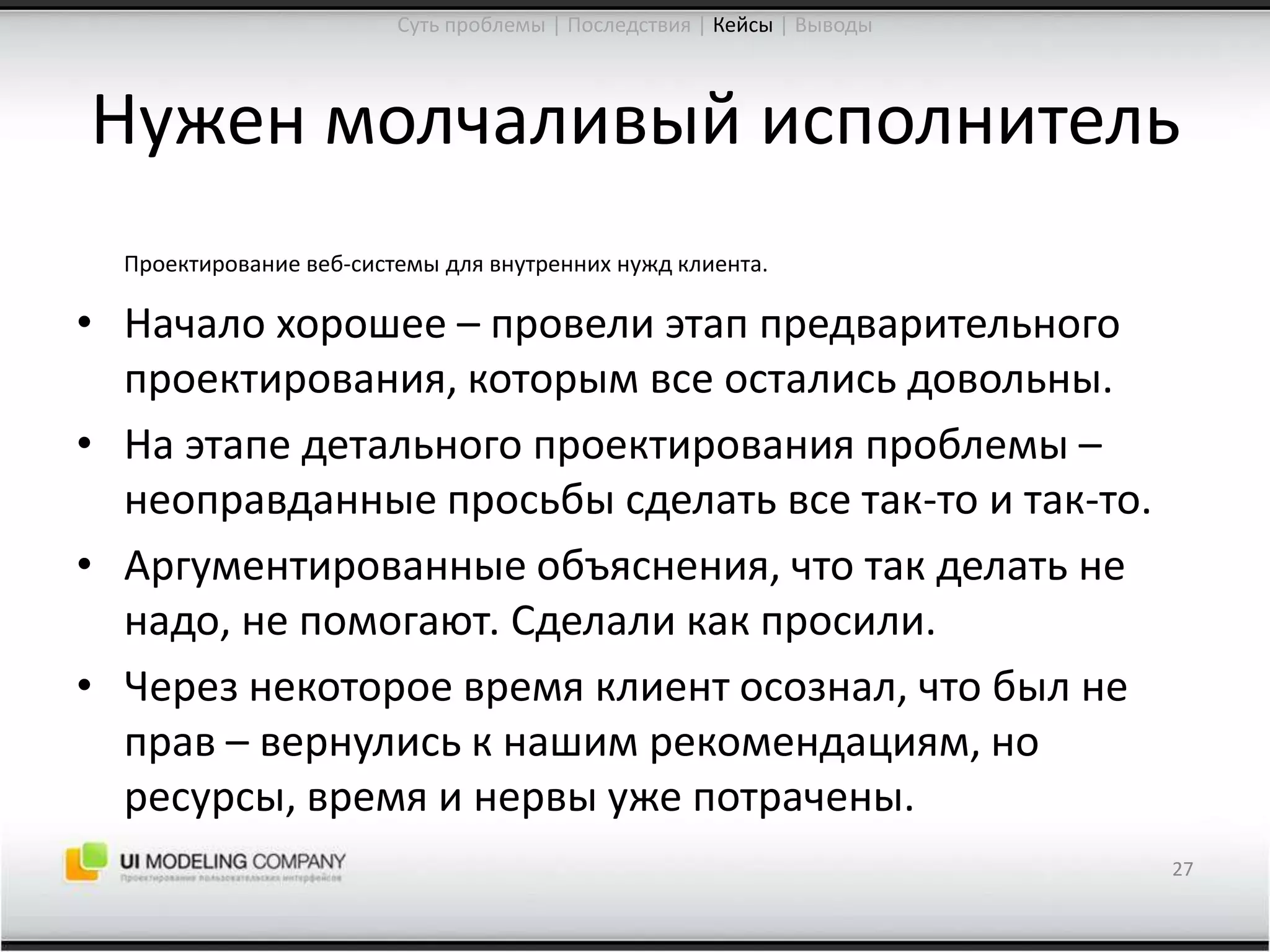Нужен молчаливый исполнительПроектирование веб-системы для внутренних нужд клиента.Начало хорошее – провели этап предварительного проектирования, которым все остались довольны.На этапе детального проектирования проблемы –неоправданные просьбы сделать все так-то и так-то.Аргументированные объяснения, что так делать не надо, не помогают. Сделали как просили.Через некоторое время клиент осознал, что был не прав – вернулись к нашим рекомендациям, но ресурсы, время и нервы уже потрачены.27Суть проблемы | Последствия | Кейсы| Выводы