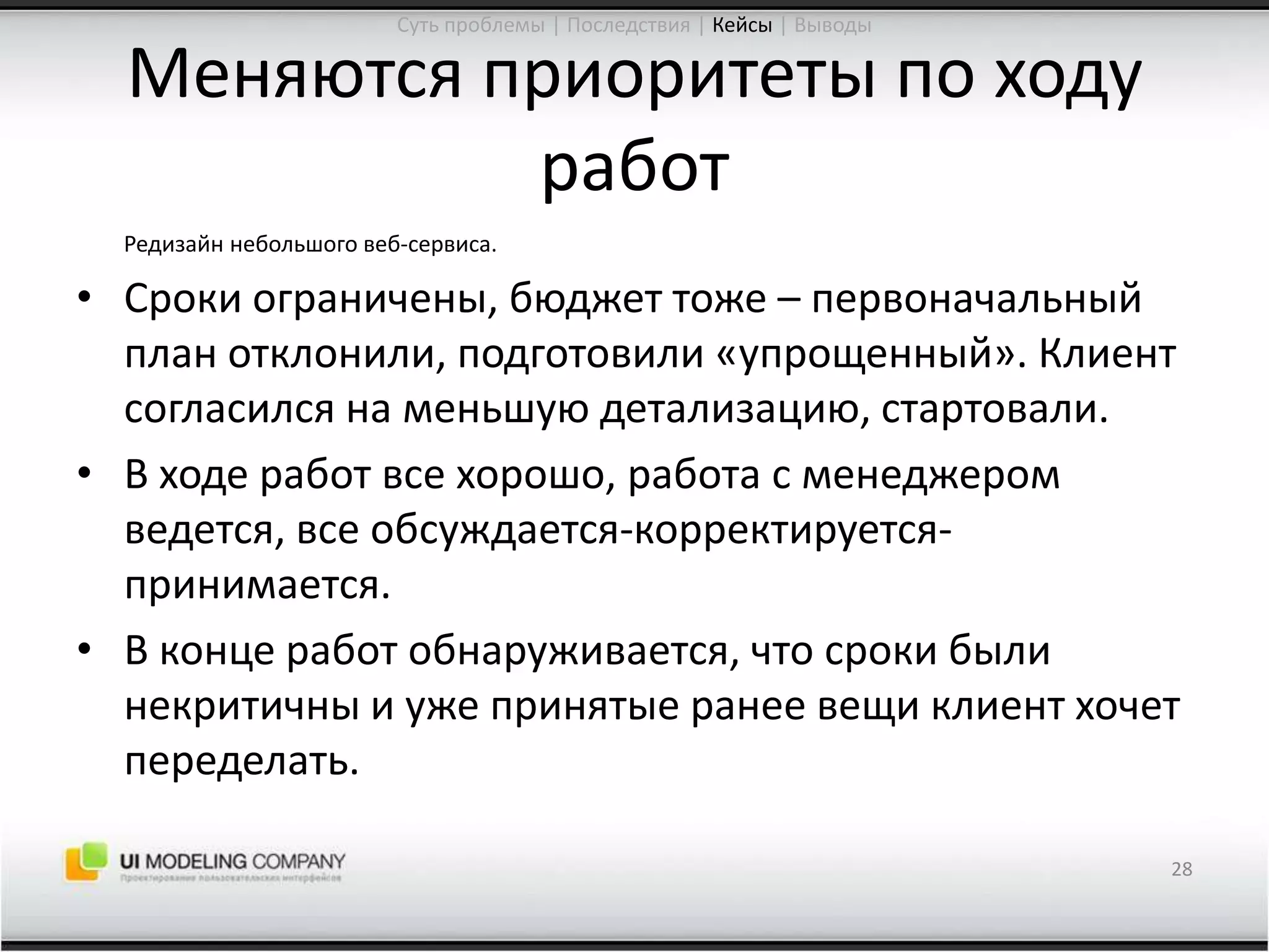 Меняются приоритеты по ходу работРедизайн небольшого веб-сервиса.Сроки ограничены, бюджет тоже – первоначальный план отклонили, подготовили «упрощенный». Клиент согласился на меньшую детализацию, стартовали.В ходе работ все хорошо, работа с менеджером ведется, все обсуждается-корректируется-принимается.В конце работ обнаруживается, что сроки были некритичны и уже принятые ранее вещи клиент хочет переделать.28Суть проблемы | Последствия | Кейсы| Выводы
