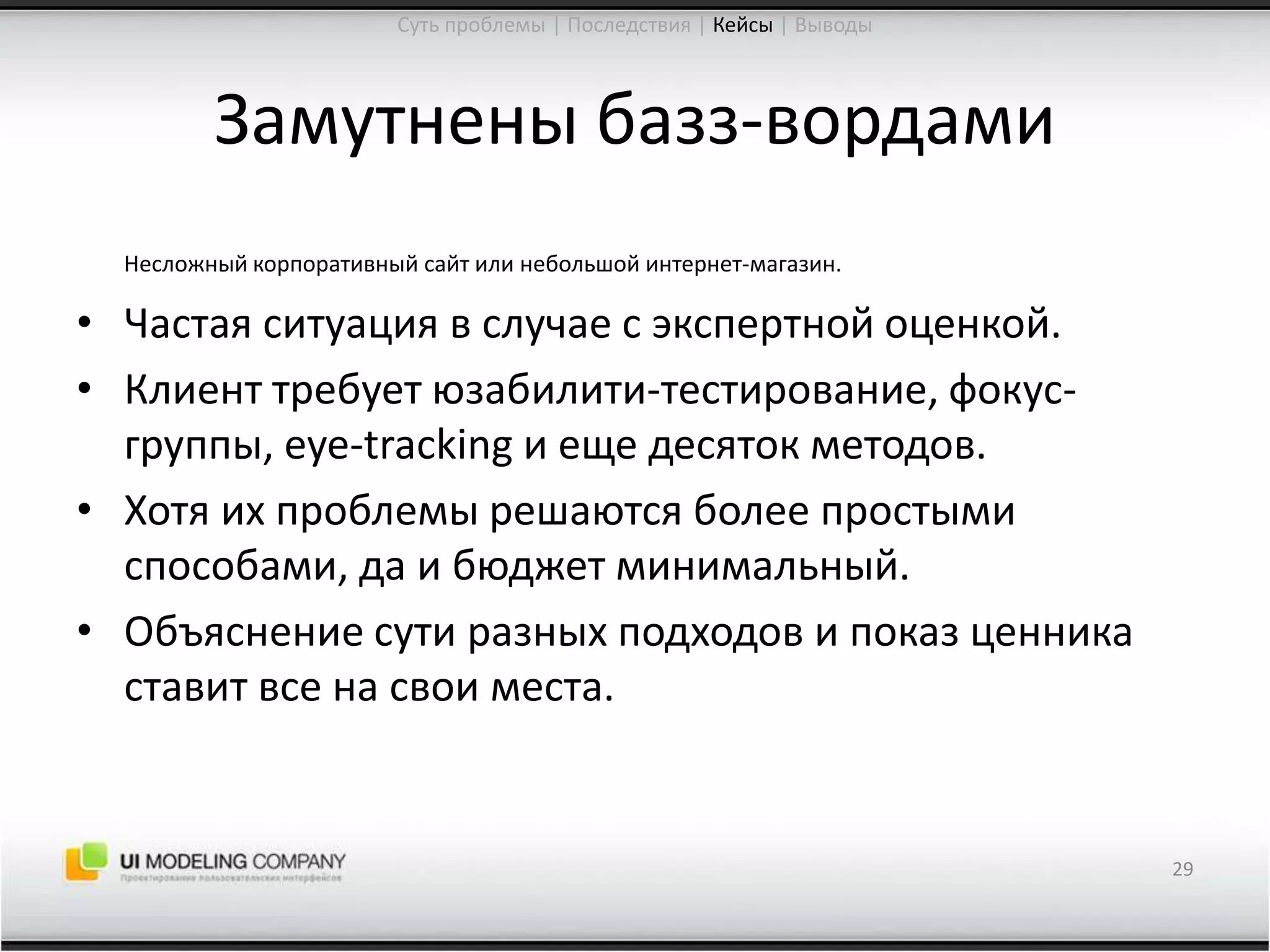 Замутнены базз-вордамиНесложный корпоративный сайт или небольшой интернет-магазин.Частая ситуация в случае с экспертной оценкой.Клиент требует юзабилити-тестирование, фокус-группы, eye-tracking и еще десяток методов.Хотя их проблемы решаются более простыми способами, да и бюджет минимальный.Объяснение сути разных подходов и показ ценника ставит все на свои места.29Суть проблемы | Последствия | Кейсы| Выводы