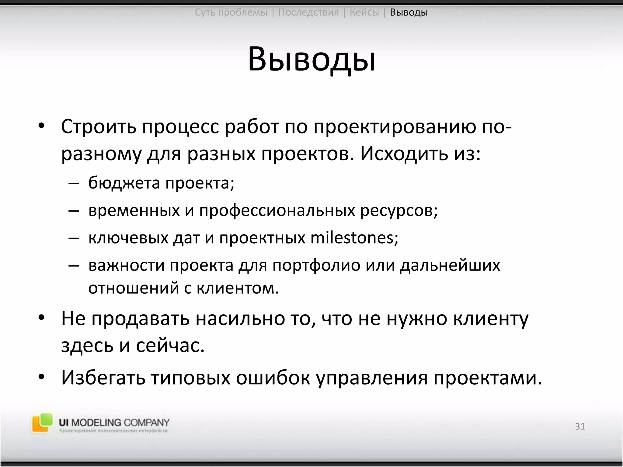 ВыводыСтроить процесс работ по проектированию по-разному для разных проектов. Исходить из:бюджетапроекта;временных и профессиональных ресурсов;ключевых дат и проектных milestones;важности проекта для портфолиоили дальнейших отношений с клиентом.Не продавать насильно то, что не нужно клиенту здесь и сейчас.Избегать типовых ошибок управления проектами.31Суть проблемы | Последствия | Кейсы | Выводы