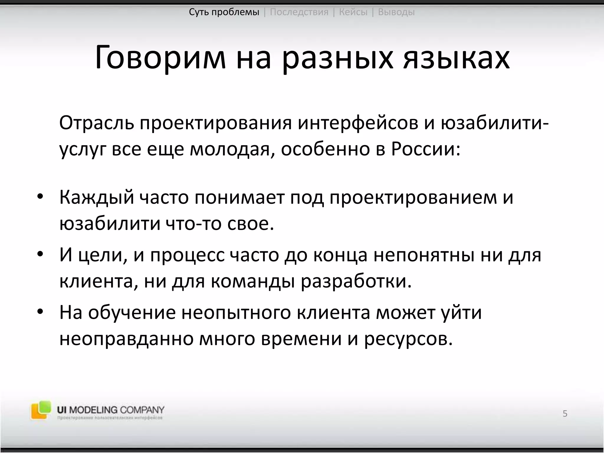 Говорим на разных языках	Отрасль проектирования интерфейсов и юзабилити-услуг все еще молодая, особенно в России:Каждый часто понимает под проектированием и юзабилити что-то свое.И цели, и процесс часто до конца непонятны ни для клиента, ни для команды разработки.На обучение неопытного клиента может уйти неоправданно много времени и ресурсов.5Суть проблемы| Последствия | Кейсы | Выводы