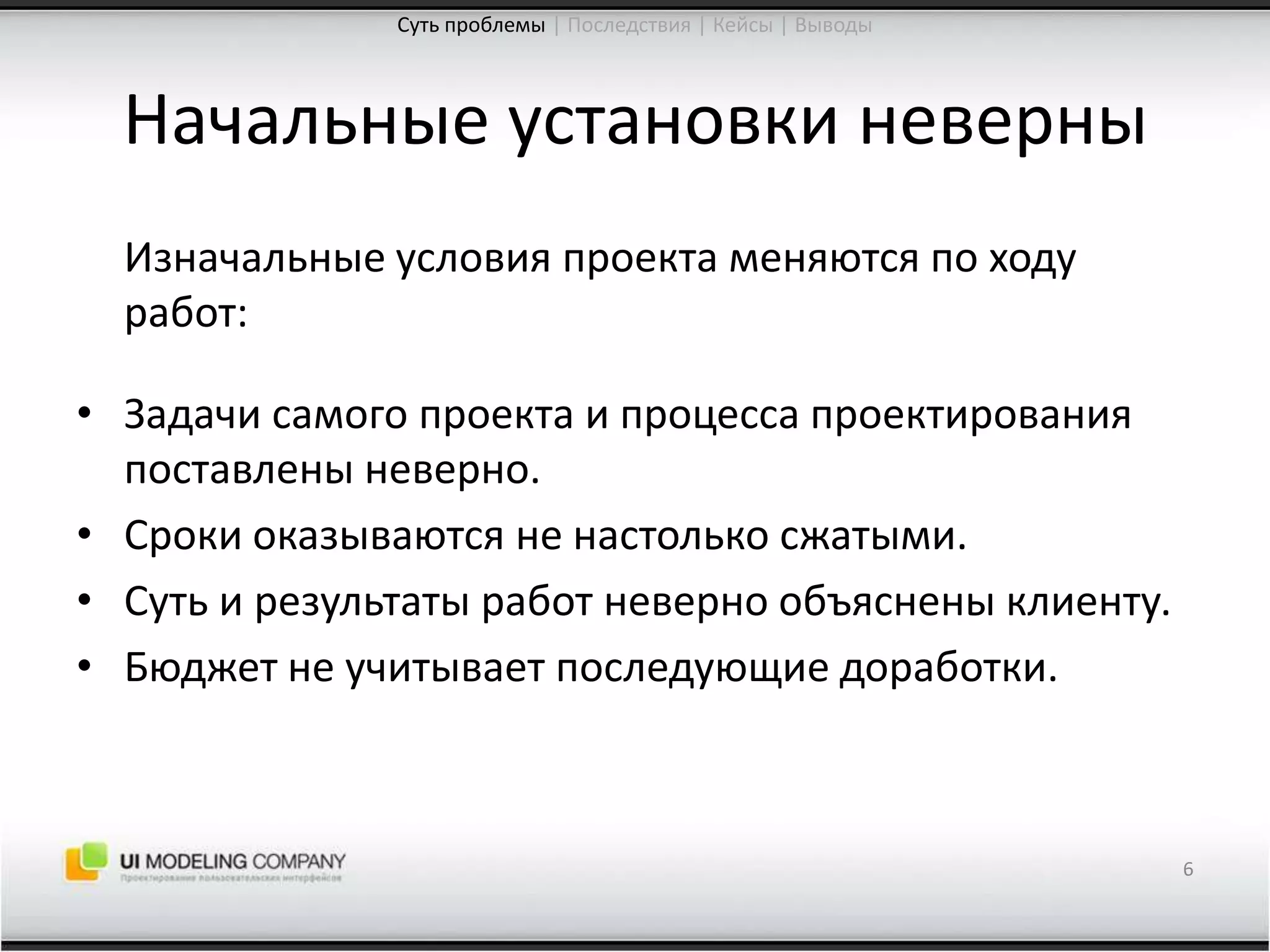 Начальные установки неверны	Изначальные условия проекта меняются по ходу работ:Задачи самого проекта и процесса проектирования поставлены неверно.Сроки оказываются не настолько сжатыми.Суть и результаты работ неверно объяснены клиенту.Бюджет не учитывает последующие доработки.6Суть проблемы| Последствия | Кейсы | Выводы