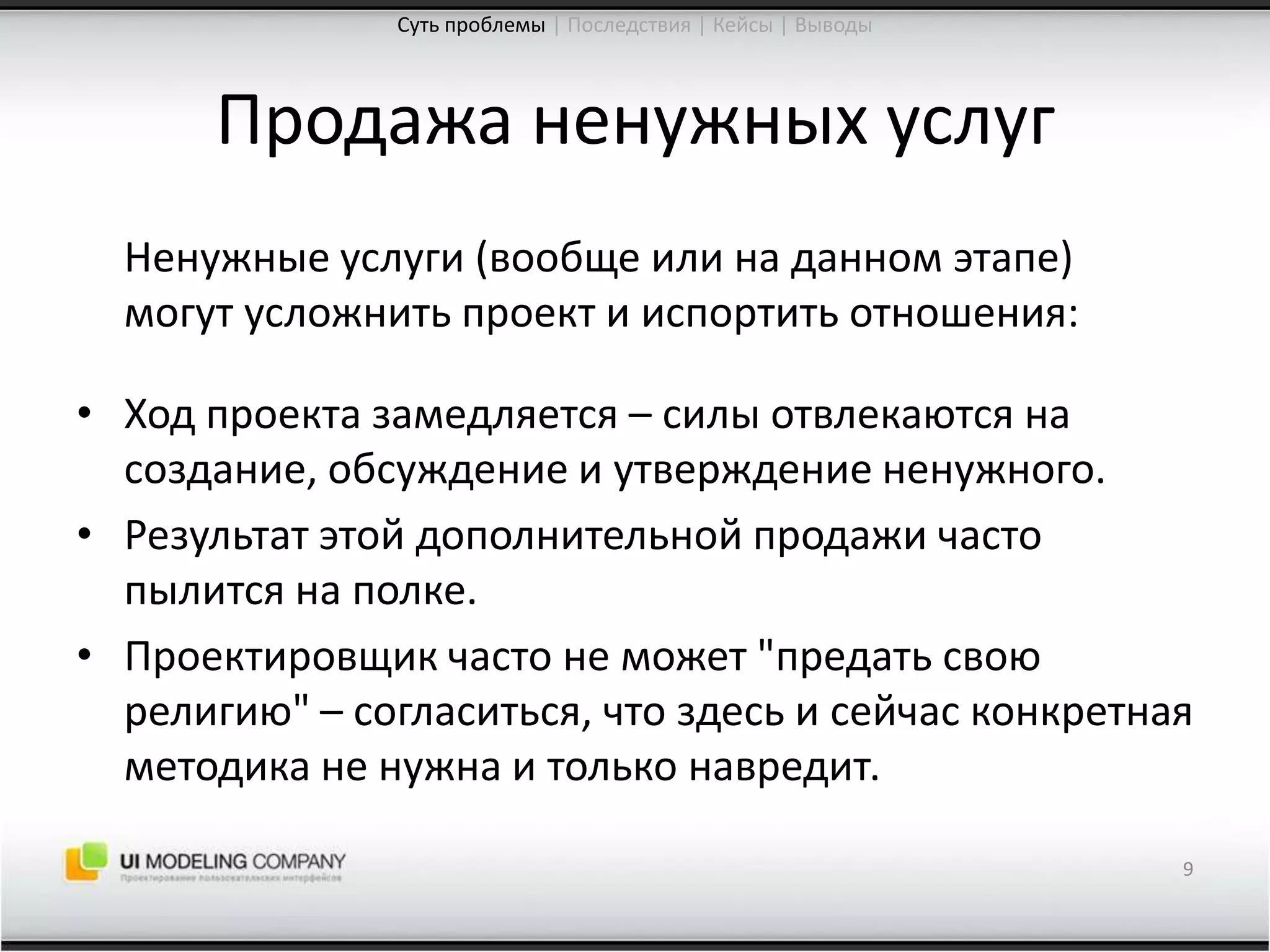 Продажа ненужных услуг	Ненужные услуги (вообще или на данном этапе) могут усложнить проект и испортить отношения:Ход проекта замедляется – силы отвлекаются на создание, обсуждение и утверждение ненужного.Результат этой дополнительной продажи часто пылится на полке.Проектировщик часто не может "предать свою религию" – согласиться, что здесь и сейчас конкретная методика не нужна и только навредит.9Суть проблемы| Последствия | Кейсы | Выводы