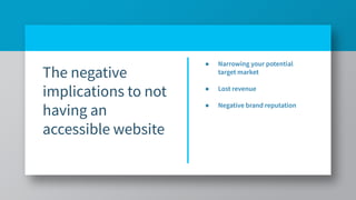 The negative
implications to not
having an
accessible website
● Narrowing your potential
target market
● Lost revenue
● Negative brand reputation
 