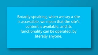 Broadly speaking, when we say a site
is accessible, we mean that the site’s
content is available, and its
functionality can be operated, by
literally anyone.
 